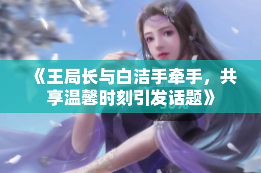 《王局長與白潔手牽手，共享溫馨時刻引發(fā)話題》