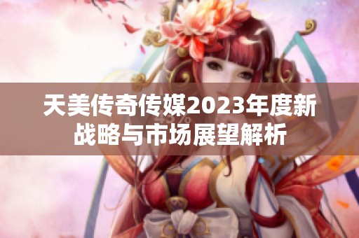 天美傳奇?zhèn)髅?023年度新戰(zhàn)略與市場展望解析