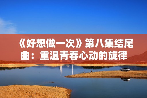 《好想做一次》第八集結(jié)尾曲：重溫青春心動的旋律