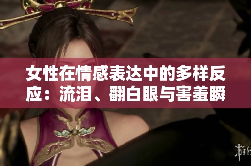 女性在情感表達中的多樣反應(yīng)：流淚、翻白眼與害羞瞬間