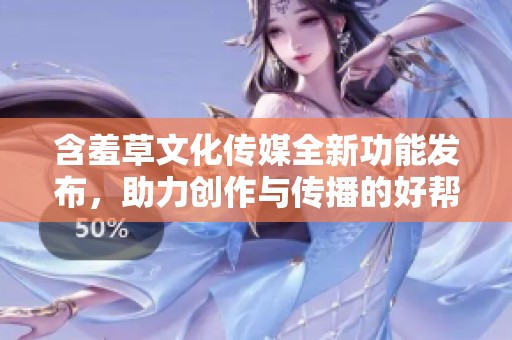 含羞草文化傳媒全新功能發(fā)布，助力創(chuàng)作與傳播的好幫手