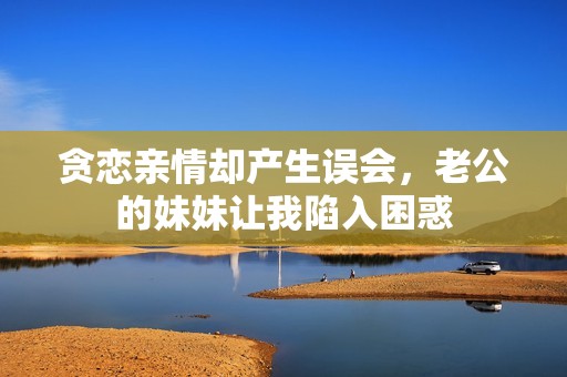 貪戀親情卻產(chǎn)生誤會，老公的妹妹讓我陷入困惑