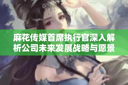 麻花傳媒首席執(zhí)行官深入解析公司未來發(fā)展戰(zhàn)略與愿景