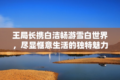 王局長攜白潔暢游雪白世界，盡顯愜意生活的獨特魅力
