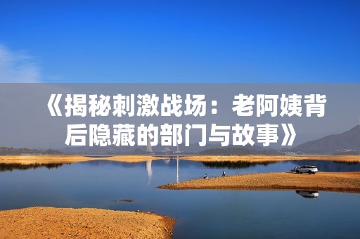 《揭秘刺激戰(zhàn)場：老阿姨背后隱藏的部門與故事》