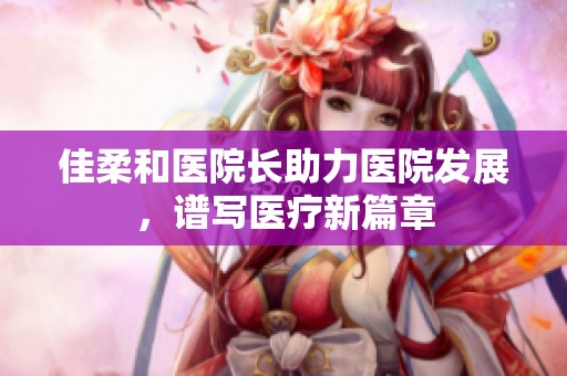 佳柔和醫(yī)院長(zhǎng)助力醫(yī)院發(fā)展，譜寫醫(yī)療新篇章