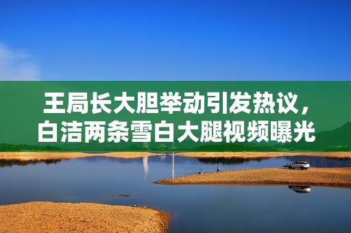 王局長大膽舉動引發(fā)熱議，白潔兩條雪白大腿視頻曝光