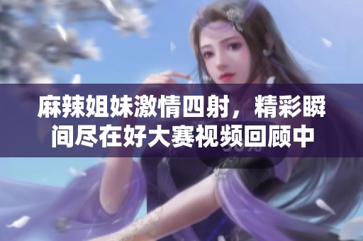 麻辣姐妹激情四射，精彩瞬間盡在好大賽視頻回顧中
