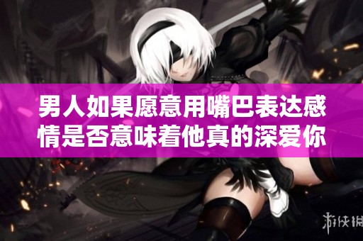 男人如果愿意用嘴巴表達(dá)感情是否意味著他真的深愛你
