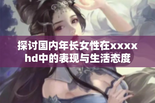 探討國內(nèi)年長女性在xxxxhd中的表現(xiàn)與生活態(tài)度