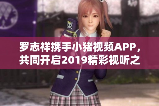 羅志祥攜手小豬視頻APP，共同開啟2019精彩視聽之旅