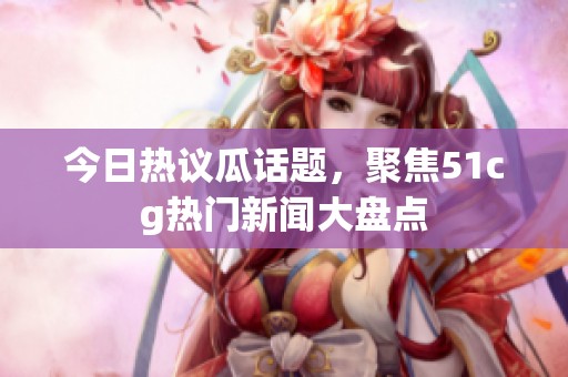 今日熱議瓜話題，聚焦51cg熱門新聞大盤點(diǎn)