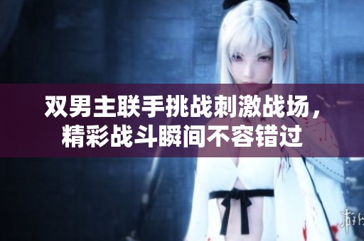 雙男主聯(lián)手挑戰(zhàn)刺激戰(zhàn)場，精彩戰(zhàn)斗瞬間不容錯過