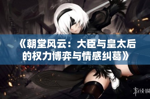 《朝堂風(fēng)云：大臣與皇太后的權(quán)力博弈與情感糾葛》