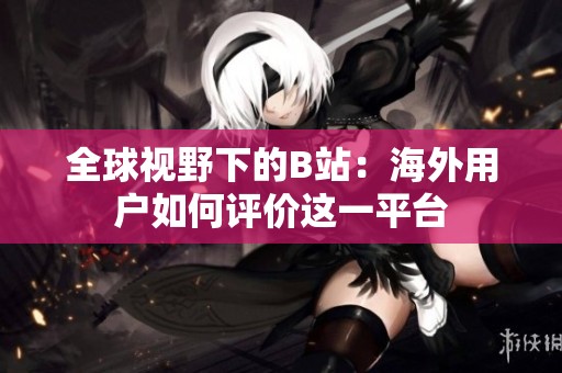 全球視野下的B站：海外用戶(hù)如何評(píng)價(jià)這一平臺(tái)