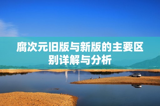腐次元舊版與新版的主要區(qū)別詳解與分析