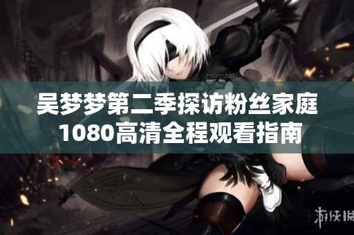 吳夢夢第二季探訪粉絲家庭 1080高清全程觀看指南