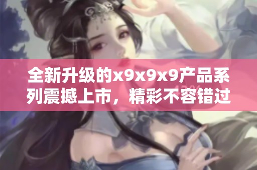 全新升級(jí)的x9x9x9產(chǎn)品系列震撼上市，精彩不容錯(cuò)過