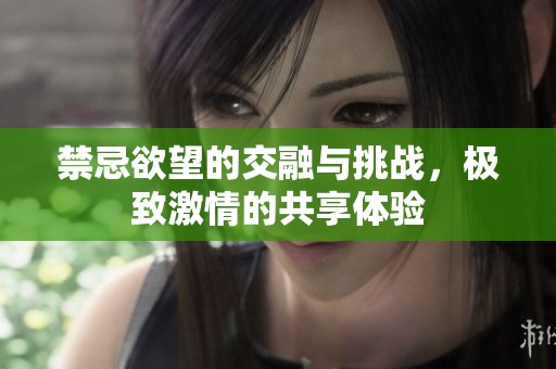 禁忌欲望的交融與挑戰(zhàn)，極致激情的共享體驗
