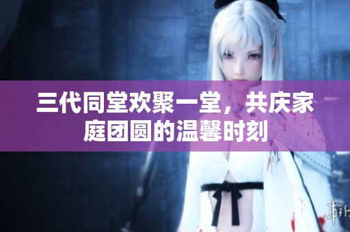 三代同堂歡聚一堂，共慶家庭團(tuán)圓的溫馨時(shí)刻