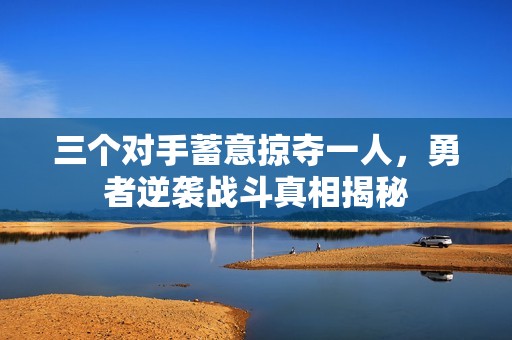 三個(gè)對(duì)手蓄意掠奪一人，勇者逆襲戰(zhàn)斗真相揭秘