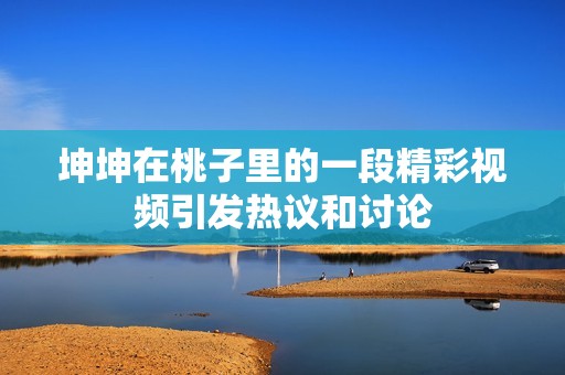 坤坤在桃子里的一段精彩視頻引發(fā)熱議和討論