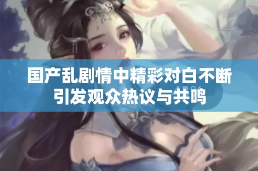 國產(chǎn)亂劇情中精彩對(duì)白不斷引發(fā)觀眾熱議與共鳴