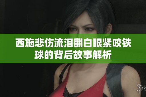 西施悲傷流淚翻白眼緊咬鐵球的背后故事解析