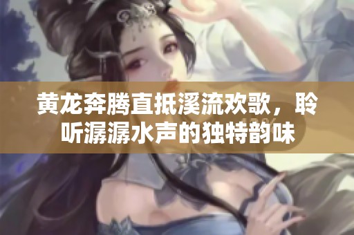 黃龍奔騰直抵溪流歡歌,聆聽(tīng)潺潺水聲的獨(dú)特韻味 黃龍奔騰直抵溪流歡歌,聆聽(tīng)潺潺水聲的獨(dú)特韻味
