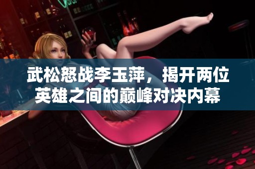 武松怒戰(zhàn)李玉萍，揭開兩位英雄之間的巔峰對(duì)決內(nèi)幕