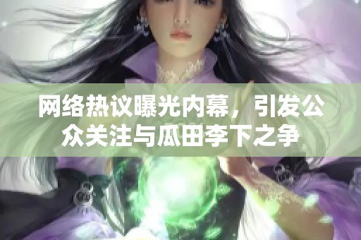 網(wǎng)絡(luò)熱議曝光內(nèi)幕，引發(fā)公眾關(guān)注與瓜田李下之爭(zhēng)