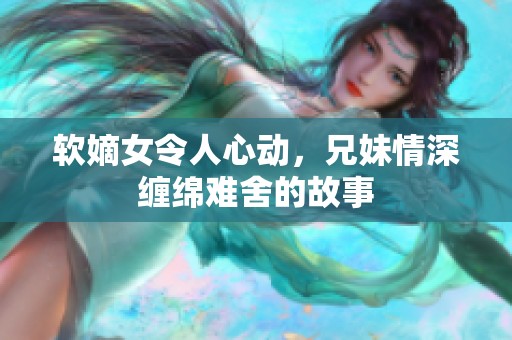 軟嫡女令人心動，兄妹情深纏綿難舍的故事