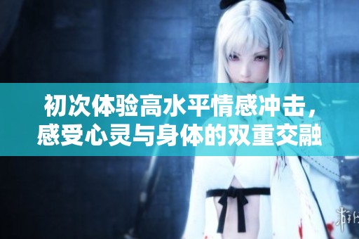 初次體驗高水平情感沖擊，感受心靈與身體的雙重交融