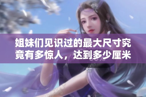 姐妹們見識過的最大尺寸究竟有多驚人，達到多少厘米呢