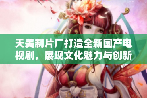 天美制片廠(chǎng)打造全新國(guó)產(chǎn)電視劇，展現(xiàn)文化魅力與創(chuàng)新風(fēng)采