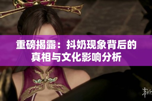 重磅揭露：抖奶現(xiàn)象背后的真相與文化影響分析