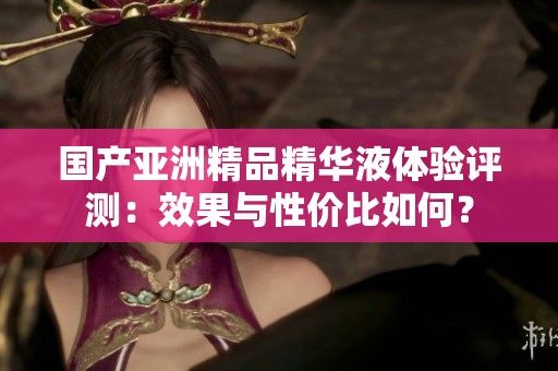 國(guó)產(chǎn)亞洲精品精華液體驗(yàn)評(píng)測(cè)：效果與性價(jià)比如何？