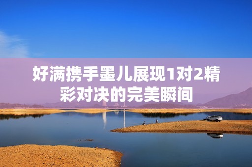 好滿攜手墨兒展現(xiàn)1對2精彩對決的完美瞬間
