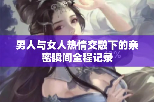 男人與女人熱情交融下的親密瞬間全程記錄