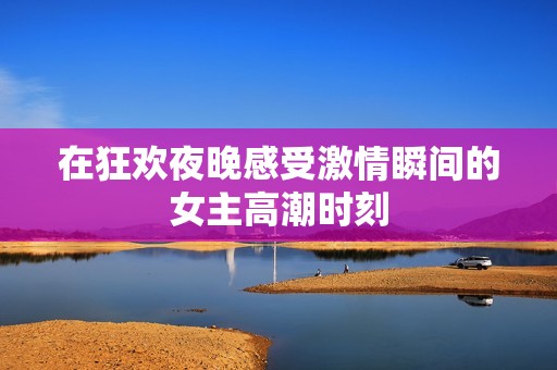 在狂歡夜晚感受激情瞬間的女主高潮時(shí)刻