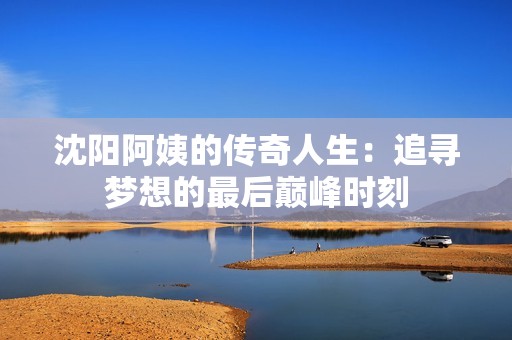 沈陽阿姨的傳奇人生：追尋夢想的最后巔峰時刻