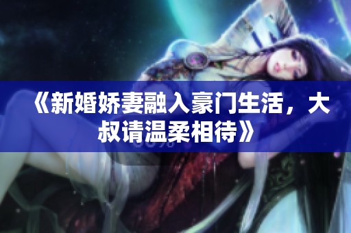 《新婚嬌妻融入豪門生活，大叔請溫柔相待》