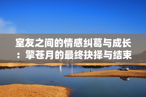室友之間的情感糾葛與成長：擎蒼月的最終抉擇與結(jié)束