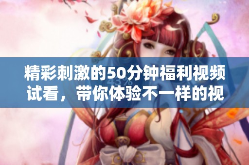 精彩刺激的50分鐘福利視頻試看，帶你體驗不一樣的視聽盛宴