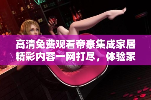 高清免費觀看帝豪集成家居精彩內(nèi)容一網(wǎng)打盡，體驗家居之美