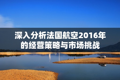 深入分析法國航空2016年的經(jīng)營策略與市場挑戰(zhàn)