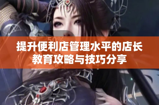 提升便利店管理水平的店長教育攻略與技巧分享 提升便利店管理水平的店長教育攻略與技巧分享