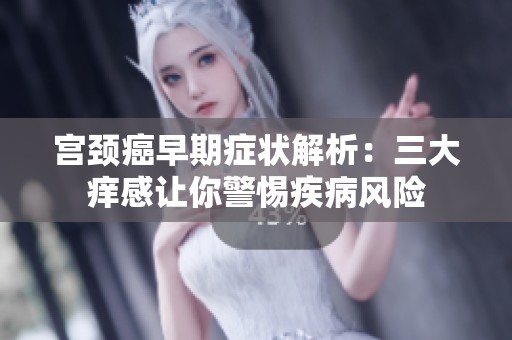 宮頸癌早期癥狀解析：三大癢感讓你警惕疾病風(fēng)險