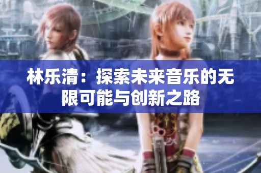 林樂(lè)清:探索未來(lái)音樂(lè)的無(wú)限可能與創(chuàng)新之路 林樂(lè)清:探索未來(lái)音樂(lè)的無(wú)限可能與創(chuàng)新之路