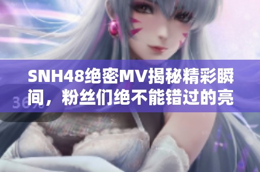 SNH48絕密MV揭秘精彩瞬間，粉絲們絕不能錯過的亮點！